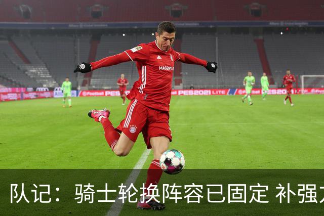 队记：骑士轮换阵容已固定 补强方向多为托布这类提升深度的球员